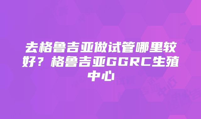 去格鲁吉亚做试管哪里较好？格鲁吉亚GGRC生殖中心