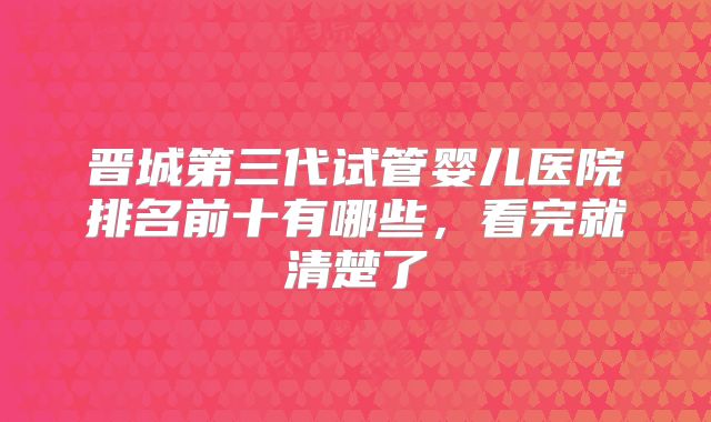 晋城第三代试管婴儿医院排名前十有哪些,看完就清楚了
