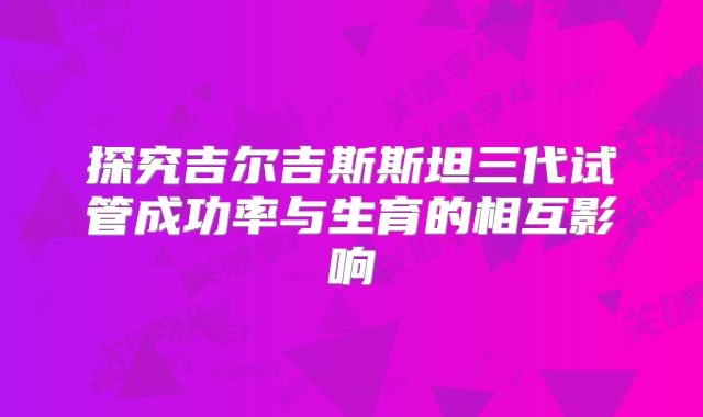 探究吉尔吉斯斯坦三代试管成功率与生育的相互影响
