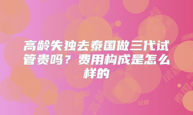 高龄失独去泰国做三代试管贵吗?费用构成是怎么样的