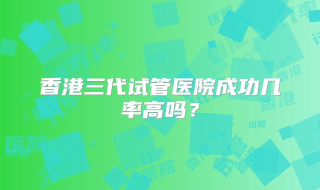 香港三代试管医院成功几率高吗?
