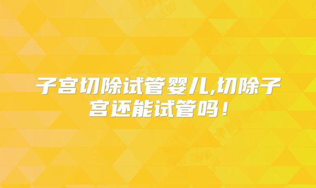 子宫切除试管婴儿,切除子宫还能试管吗!