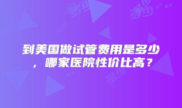 到美国做试管费用是多少，哪家医院性价比高？