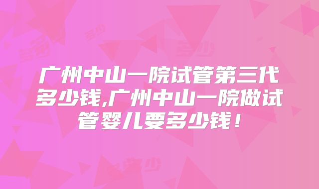 广州中山一院试管第三代多少钱,广州中山一院做试管婴儿要多少钱！