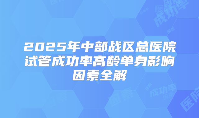 2025年中部战区总医院试管成功率高龄单身影响因素全解