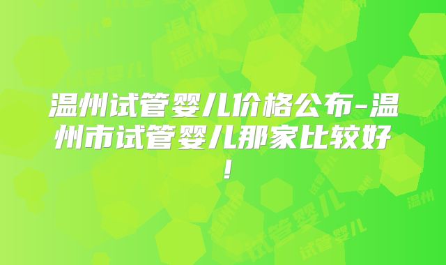 温州试管婴儿价格公布-温州市试管婴儿那家比较好!