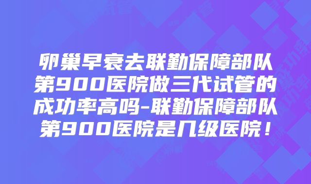 卵巢早衰去联勤保障部队第900医院做三代试管的成功率高吗-联勤保障部队第900医院是几级医院!