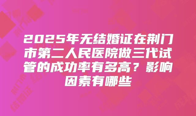 2025年无结婚证在荆门市第二人民医院做三代试管的成功率有多高？影响因素有哪些
