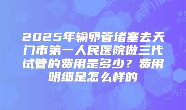 2025年输卵管堵塞去天门市第一人民医院做三代试管的费用是多少?费用明细是怎么样的