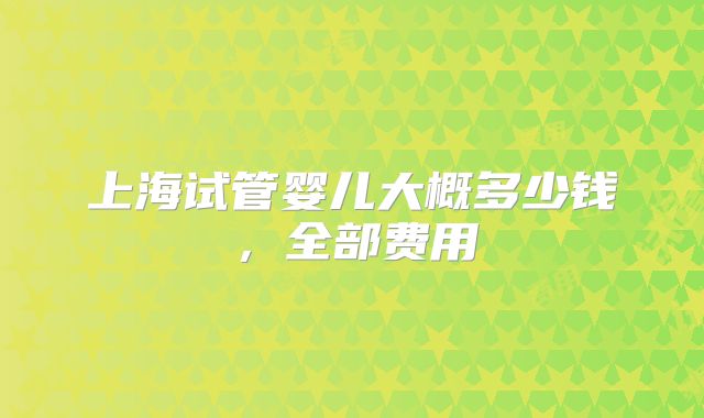 上海试管婴儿大概多少钱，全部费用