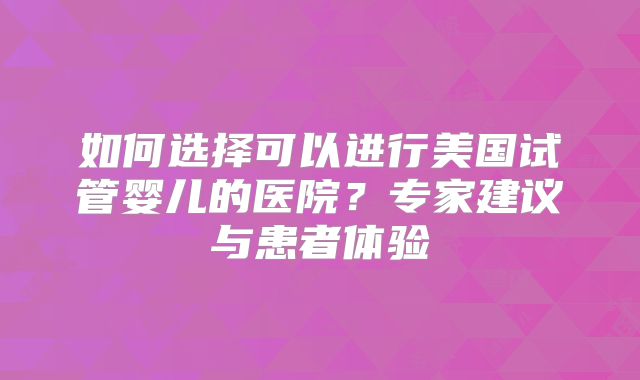 如何选择可以进行美国试管婴儿的医院？专家建议与患者体验