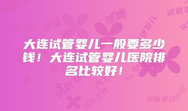 大连试管婴儿一般要多少钱!大连试管婴儿医院排名比较好!