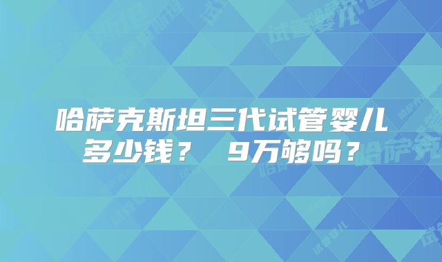 哈萨克斯坦三代试管婴儿多少钱？ 9万够吗？