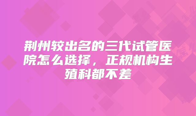 荆州较出名的三代试管医院怎么选择,正规机构生殖科都不差