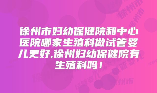 徐州市妇幼保健院和中心医院哪家生殖科做试管婴儿更好,徐州妇幼保健院有生殖科吗！
