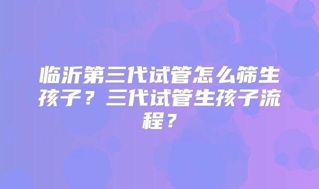 临沂第三代试管怎么筛生孩子?三代试管生孩子流程?
