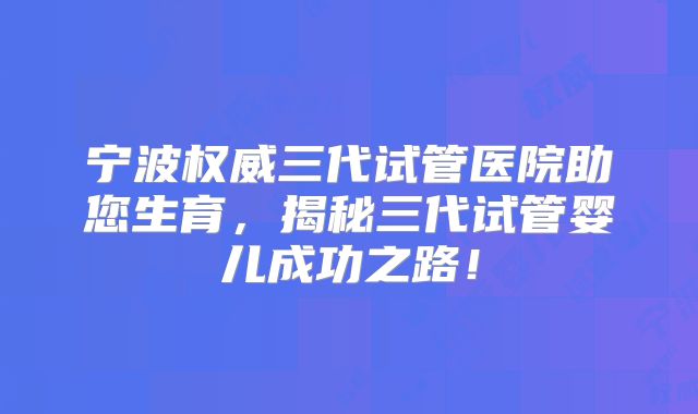 宁波权威三代试管医院助您生育，揭秘三代试管婴儿成功之路！