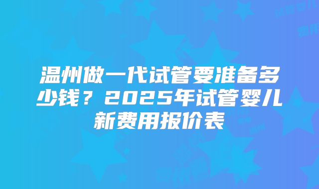 温州做一代试管要准备多少钱？2025年试管婴儿新费用报价表