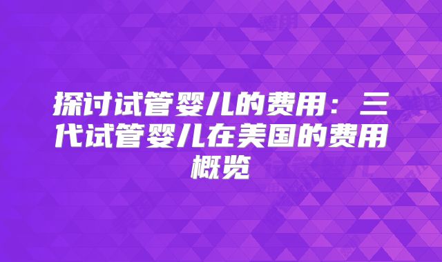 探讨试管婴儿的费用:三代试管婴儿在美国的费用概览