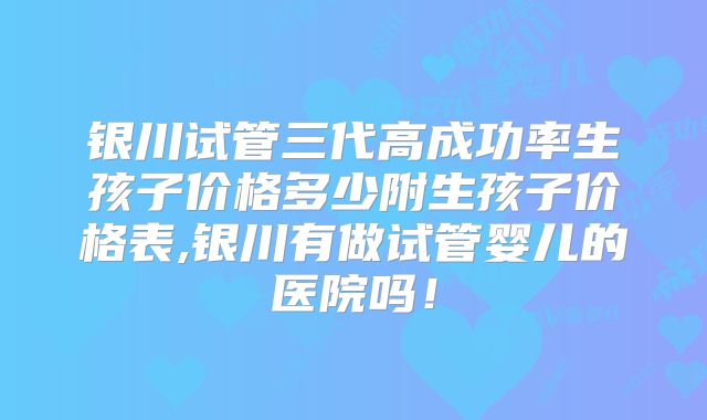 银川试管三代高成功率生孩子价格多少附生孩子价格表,银川有做试管婴儿的医院吗！
