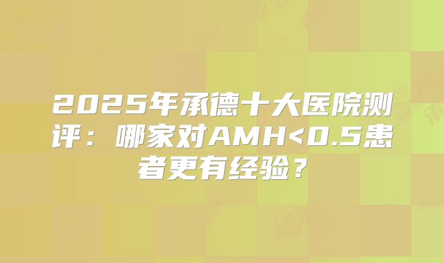 2025年承德十大医院测评：哪家对AMH<0.5患者更有经验？