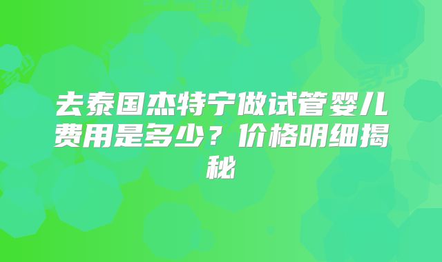 去泰国杰特宁做试管婴儿费用是多少?价格明细揭秘
