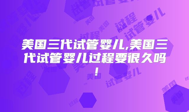 美国三代试管婴儿,美国三代试管婴儿过程要很久吗！