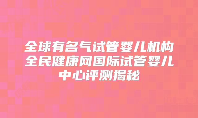 全球有名气试管婴儿机构全民健康网国际试管婴儿中心评测揭秘