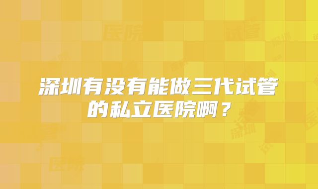 深圳有没有能做三代试管的私立医院啊？
