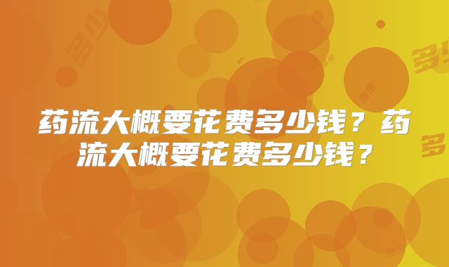 药流大概要花费多少钱？药流大概要花费多少钱？