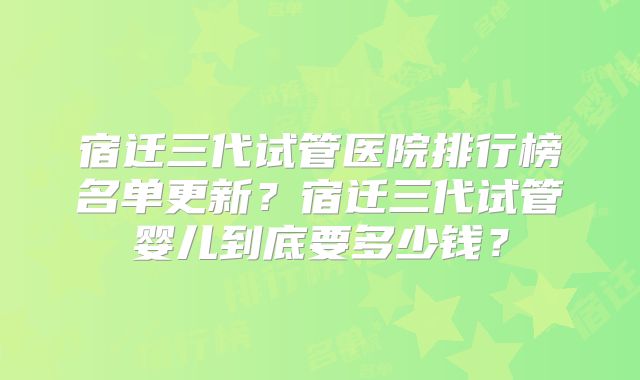 宿迁三代试管医院排行榜名单更新？宿迁三代试管婴儿到底要多少钱？