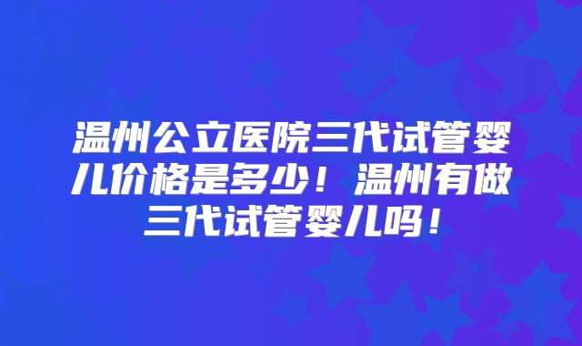 温州公立医院三代试管婴儿价格是多少！温州有做三代试管婴儿吗！
