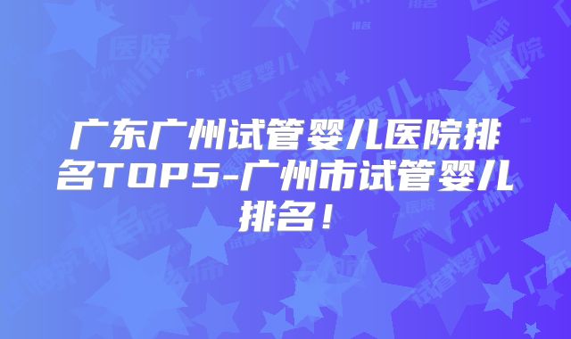 广东广州试管婴儿医院排名TOP5-广州市试管婴儿排名！