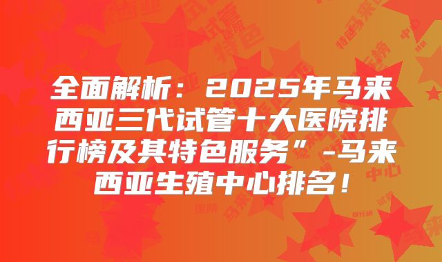 全面解析:2025年马来西亚三代试管十大医院排行榜及其特色服务”-马来西亚生殖中心排名!