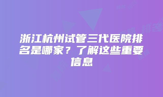 浙江杭州试管三代医院排名是哪家？了解这些重要信息