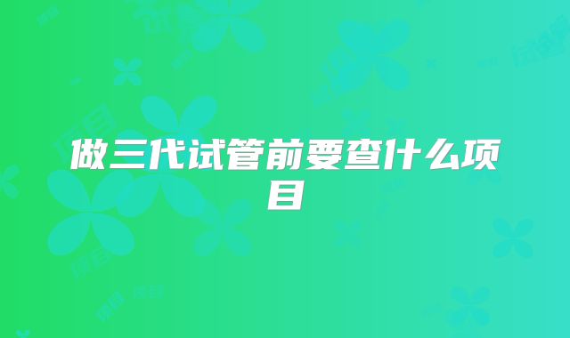 做三代试管前要查什么项目