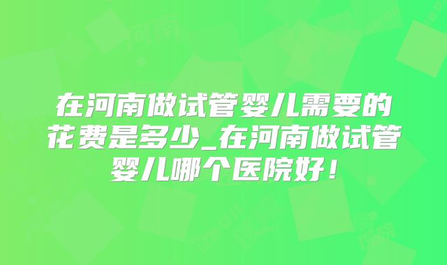 在河南做试管婴儿需要的花费是多少_在河南做试管婴儿哪个医院好！
