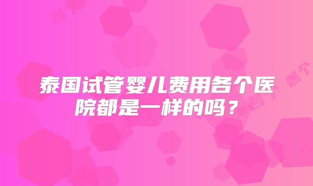 泰国试管婴儿费用各个医院都是一样的吗？