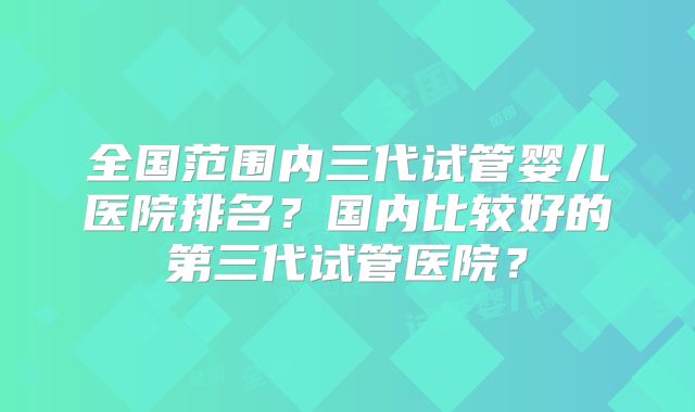 全国范围内三代试管婴儿医院排名？国内比较好的第三代试管医院？
