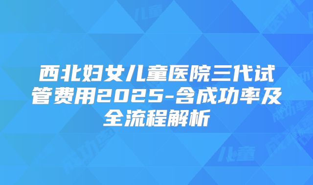 西北妇女儿童医院三代试管费用2025-含成功率及全流程解析