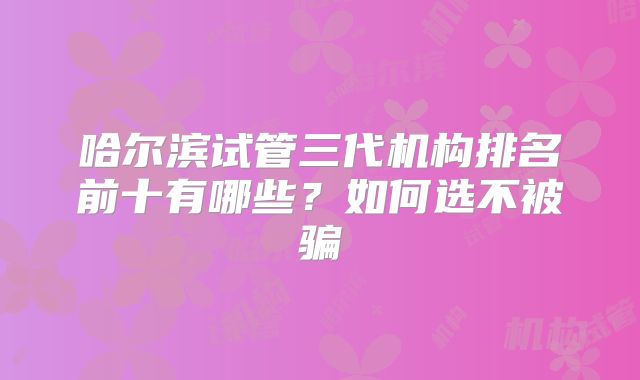 哈尔滨试管三代机构排名前十有哪些?如何选不被骗