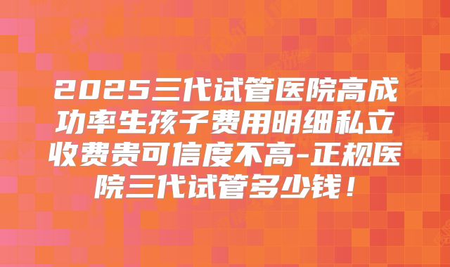 2025三代试管医院高成功率生孩子费用明细私立收费贵可信度不高-正规医院三代试管多少钱!