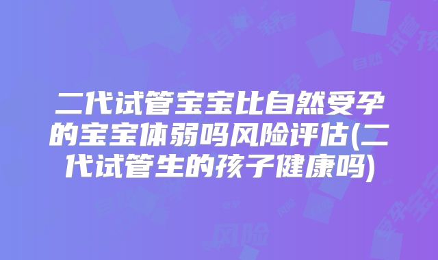 二代试管宝宝比自然受孕的宝宝体弱吗风险评估(二代试管生的孩子健康吗)