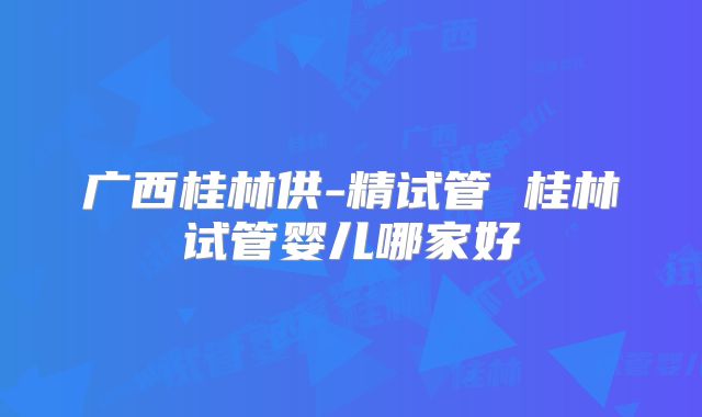 广西桂林供-精试管 桂林试管婴儿哪家好