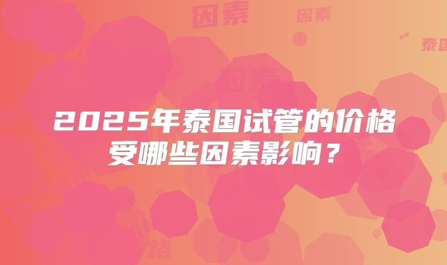 2025年泰国试管的价格受哪些因素影响？