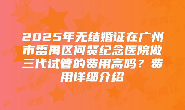 2025年无结婚证在广州市番禺区何贤纪念医院做三代试管的费用高吗？费用详细介绍