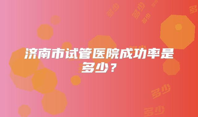 济南市试管医院成功率是多少?