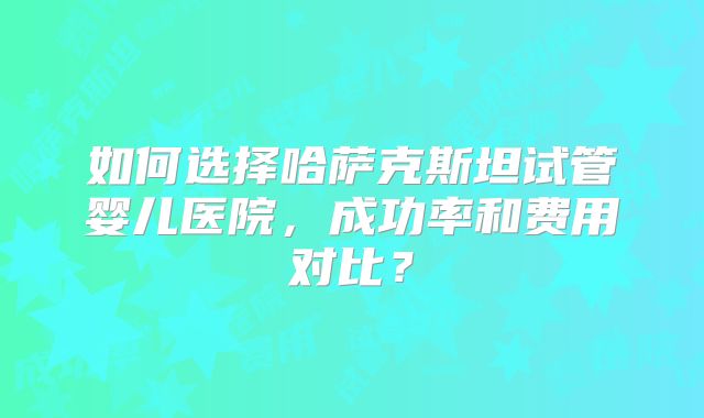 如何选择哈萨克斯坦试管婴儿医院，成功率和费用对比？