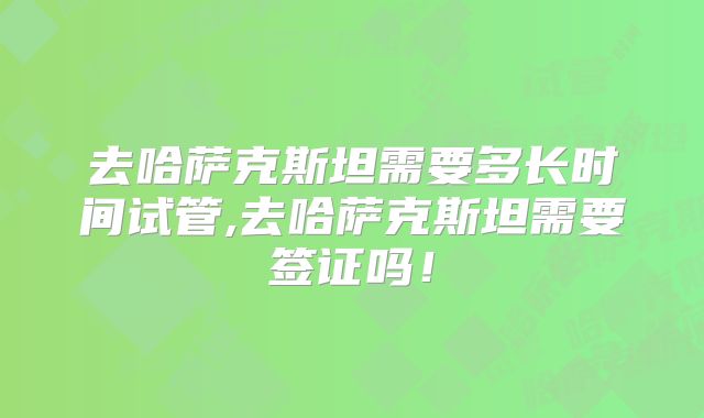 去哈萨克斯坦需要多长时间试管,去哈萨克斯坦需要签证吗！