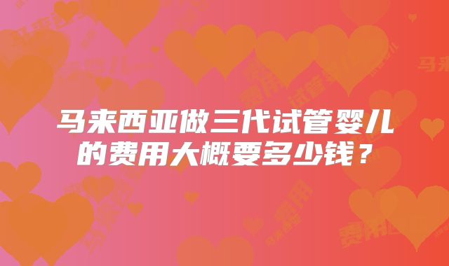 马来西亚做三代试管婴儿的费用大概要多少钱?